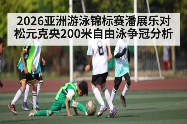 2026亚洲游泳锦标赛潘展乐对松元克央200米自由泳争冠分析