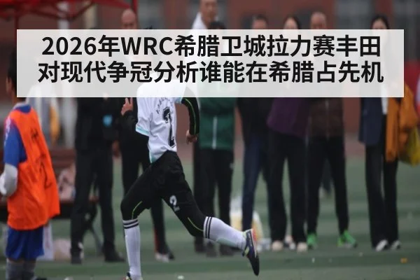 2026年WRC希腊卫城拉力赛丰田对现代争冠分析谁能在希腊占先机