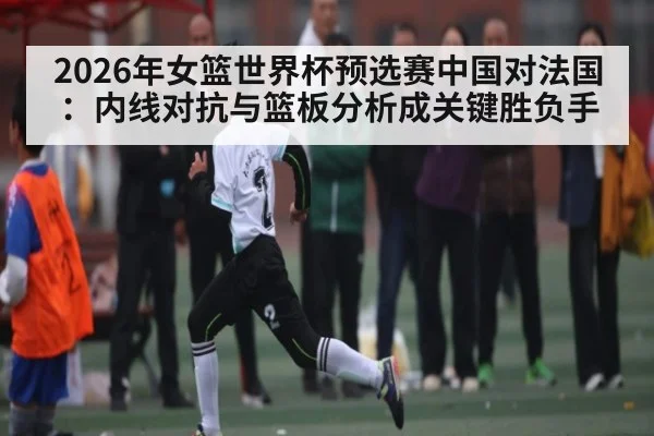 2026年女篮世界杯预选赛中国对法国：内线对抗与篮板分析成关键胜负手
